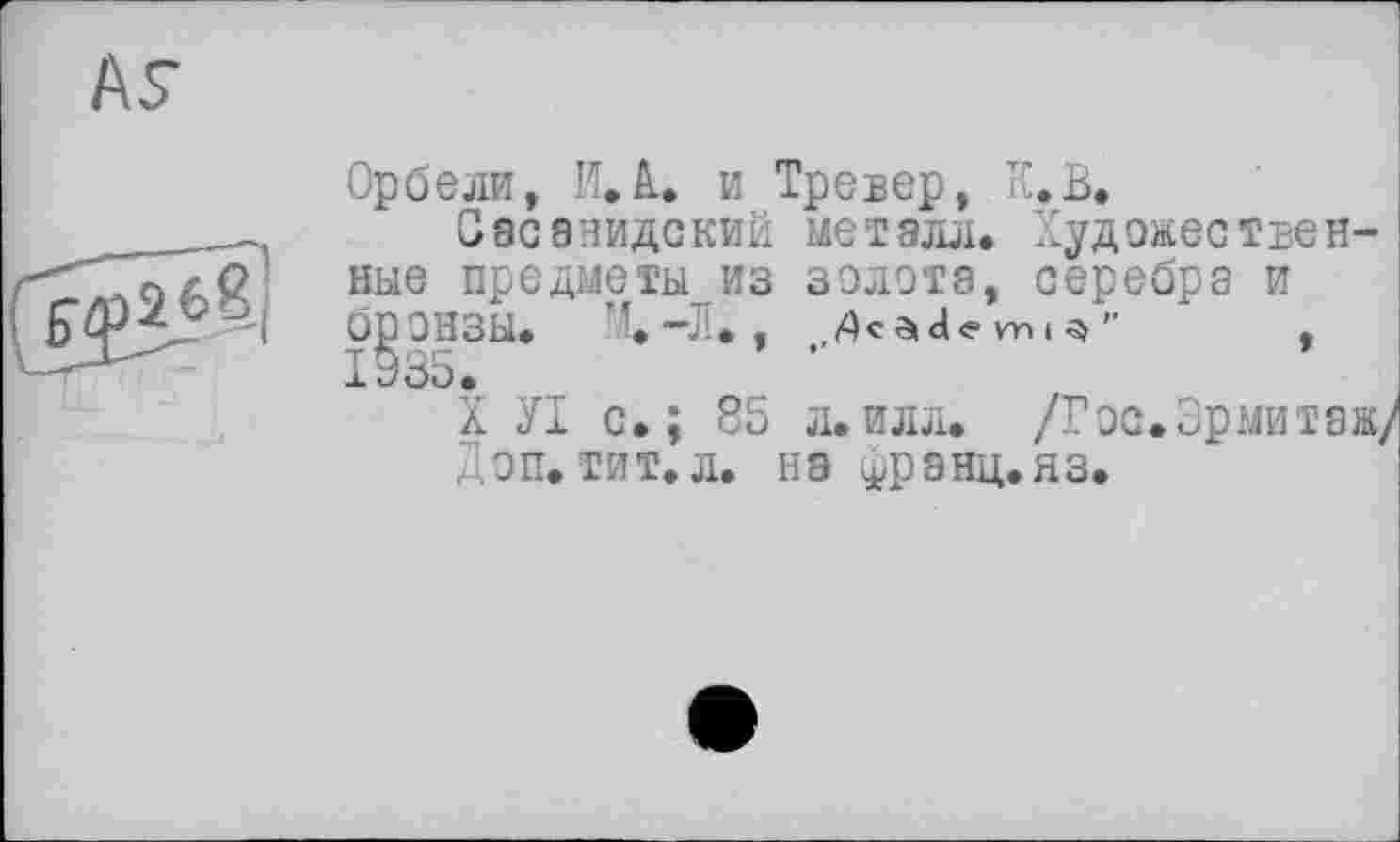 ﻿AS
Op б ели, И. А.. и Тре вер, К. В.
Саоэнидский металл. Художественные предметы из золота, серебра и брОНЗЫ. M.-JI. ,	,
1935.
X УІ с.; 85 л.илл. /Гос.Эрмитаж/ Доп. тит.л. на франц.яз.